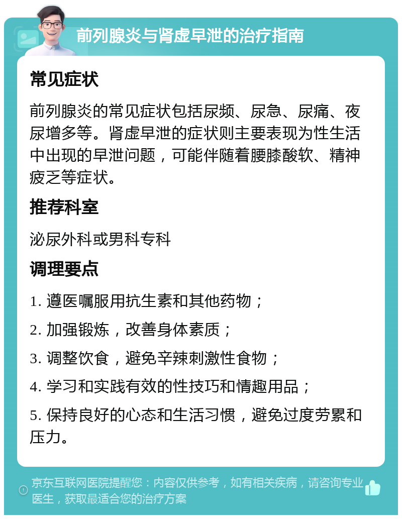 前列腺炎与肾虚早泄的治疗指南 常见症状 前列腺炎的常见症状包括尿频、尿急、尿痛、夜尿增多等。肾虚早泄的症状则主要表现为性生活中出现的早泄问题，可能伴随着腰膝酸软、精神疲乏等症状。 推荐科室 泌尿外科或男科专科 调理要点 1. 遵医嘱服用抗生素和其他药物； 2. 加强锻炼，改善身体素质； 3. 调整饮食，避免辛辣刺激性食物； 4. 学习和实践有效的性技巧和情趣用品； 5. 保持良好的心态和生活习惯，避免过度劳累和压力。