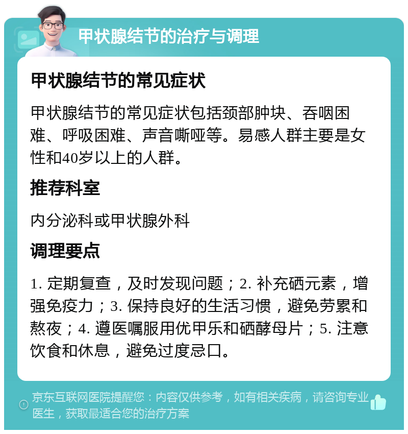 甲状腺结节的治疗与调理 甲状腺结节的常见症状 甲状腺结节的常见症状包括颈部肿块、吞咽困难、呼吸困难、声音嘶哑等。易感人群主要是女性和40岁以上的人群。 推荐科室 内分泌科或甲状腺外科 调理要点 1. 定期复查，及时发现问题；2. 补充硒元素，增强免疫力；3. 保持良好的生活习惯，避免劳累和熬夜；4. 遵医嘱服用优甲乐和硒酵母片；5. 注意饮食和休息，避免过度忌口。