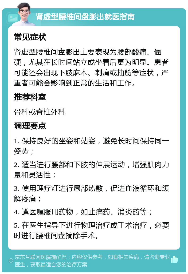 肾虚型腰椎间盘膨出就医指南 常见症状 肾虚型腰椎间盘膨出主要表现为腰部酸痛、僵硬，尤其在长时间站立或坐着后更为明显。患者可能还会出现下肢麻木、刺痛或抽筋等症状，严重者可能会影响到正常的生活和工作。 推荐科室 骨科或脊柱外科 调理要点 1. 保持良好的坐姿和站姿，避免长时间保持同一姿势； 2. 适当进行腰部和下肢的伸展运动，增强肌肉力量和灵活性； 3. 使用理疗灯进行局部热敷，促进血液循环和缓解疼痛； 4. 遵医嘱服用药物，如止痛药、消炎药等； 5. 在医生指导下进行物理治疗或手术治疗，必要时进行腰椎间盘摘除手术。