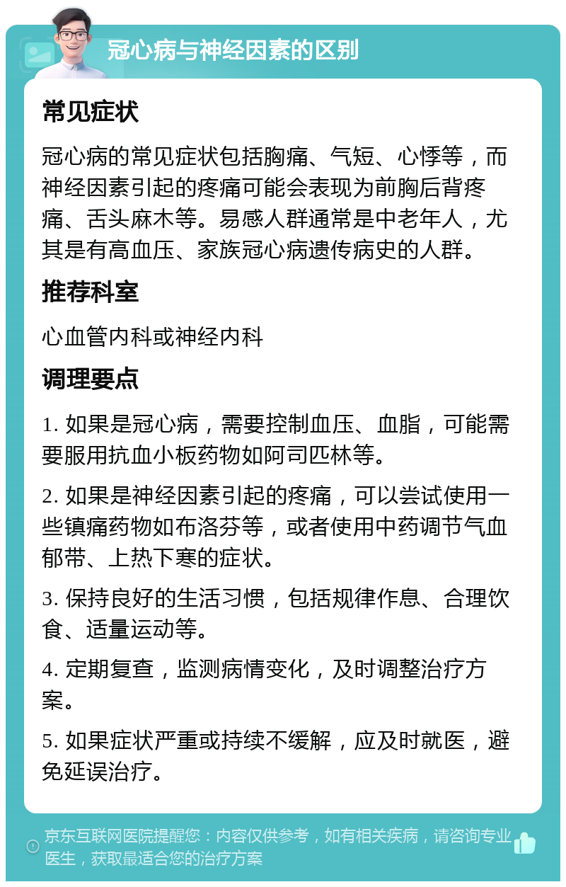 冠心病与神经因素的区别 常见症状 冠心病的常见症状包括胸痛、气短、心悸等，而神经因素引起的疼痛可能会表现为前胸后背疼痛、舌头麻木等。易感人群通常是中老年人，尤其是有高血压、家族冠心病遗传病史的人群。 推荐科室 心血管内科或神经内科 调理要点 1. 如果是冠心病，需要控制血压、血脂，可能需要服用抗血小板药物如阿司匹林等。 2. 如果是神经因素引起的疼痛，可以尝试使用一些镇痛药物如布洛芬等，或者使用中药调节气血郁带、上热下寒的症状。 3. 保持良好的生活习惯，包括规律作息、合理饮食、适量运动等。 4. 定期复查，监测病情变化，及时调整治疗方案。 5. 如果症状严重或持续不缓解，应及时就医，避免延误治疗。