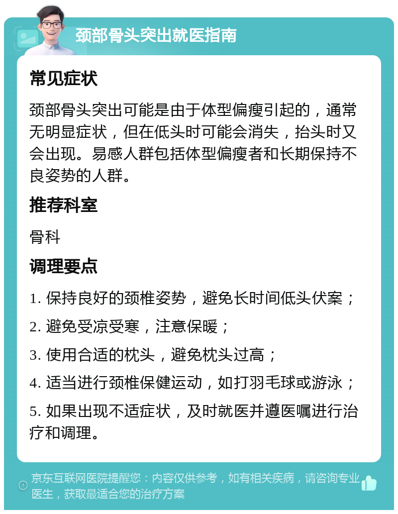 颈部骨头突出就医指南 常见症状 颈部骨头突出可能是由于体型偏瘦引起的，通常无明显症状，但在低头时可能会消失，抬头时又会出现。易感人群包括体型偏瘦者和长期保持不良姿势的人群。 推荐科室 骨科 调理要点 1. 保持良好的颈椎姿势，避免长时间低头伏案； 2. 避免受凉受寒，注意保暖； 3. 使用合适的枕头，避免枕头过高； 4. 适当进行颈椎保健运动，如打羽毛球或游泳； 5. 如果出现不适症状，及时就医并遵医嘱进行治疗和调理。