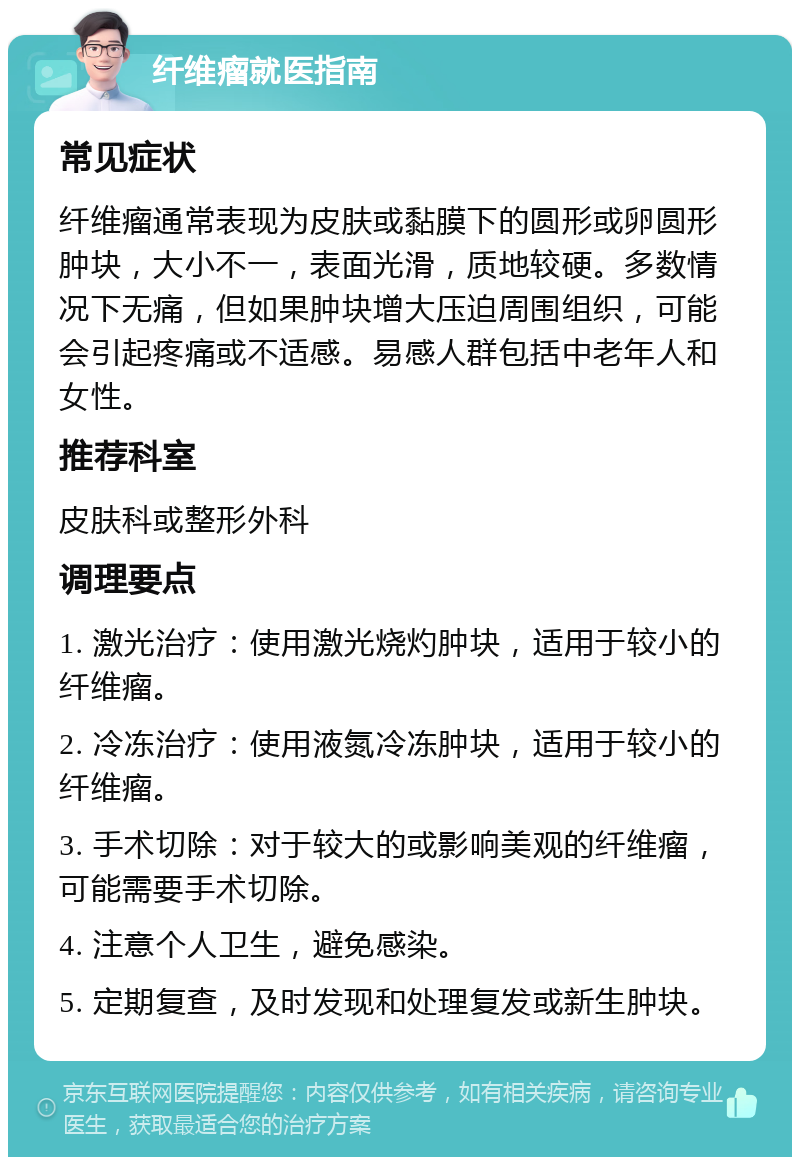 纤维瘤就医指南 常见症状 纤维瘤通常表现为皮肤或黏膜下的圆形或卵圆形肿块，大小不一，表面光滑，质地较硬。多数情况下无痛，但如果肿块增大压迫周围组织，可能会引起疼痛或不适感。易感人群包括中老年人和女性。 推荐科室 皮肤科或整形外科 调理要点 1. 激光治疗：使用激光烧灼肿块，适用于较小的纤维瘤。 2. 冷冻治疗：使用液氮冷冻肿块，适用于较小的纤维瘤。 3. 手术切除：对于较大的或影响美观的纤维瘤，可能需要手术切除。 4. 注意个人卫生，避免感染。 5. 定期复查，及时发现和处理复发或新生肿块。