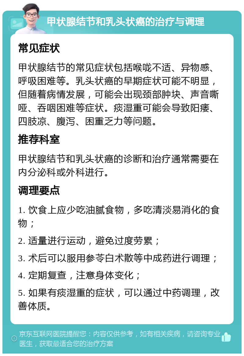 甲状腺结节和乳头状癌的治疗与调理 常见症状 甲状腺结节的常见症状包括喉咙不适、异物感、呼吸困难等。乳头状癌的早期症状可能不明显，但随着病情发展，可能会出现颈部肿块、声音嘶哑、吞咽困难等症状。痰湿重可能会导致阳痿、四肢凉、腹泻、困重乏力等问题。 推荐科室 甲状腺结节和乳头状癌的诊断和治疗通常需要在内分泌科或外科进行。 调理要点 1. 饮食上应少吃油腻食物，多吃清淡易消化的食物； 2. 适量进行运动，避免过度劳累； 3. 术后可以服用参苓白术散等中成药进行调理； 4. 定期复查，注意身体变化； 5. 如果有痰湿重的症状，可以通过中药调理，改善体质。