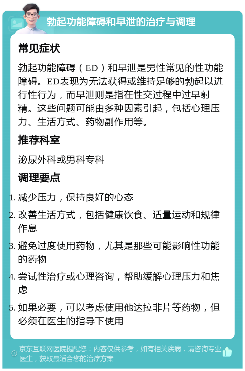 勃起功能障碍和早泄的治疗与调理 常见症状 勃起功能障碍（ED）和早泄是男性常见的性功能障碍。ED表现为无法获得或维持足够的勃起以进行性行为，而早泄则是指在性交过程中过早射精。这些问题可能由多种因素引起，包括心理压力、生活方式、药物副作用等。 推荐科室 泌尿外科或男科专科 调理要点 减少压力，保持良好的心态 改善生活方式，包括健康饮食、适量运动和规律作息 避免过度使用药物，尤其是那些可能影响性功能的药物 尝试性治疗或心理咨询，帮助缓解心理压力和焦虑 如果必要，可以考虑使用他达拉非片等药物，但必须在医生的指导下使用