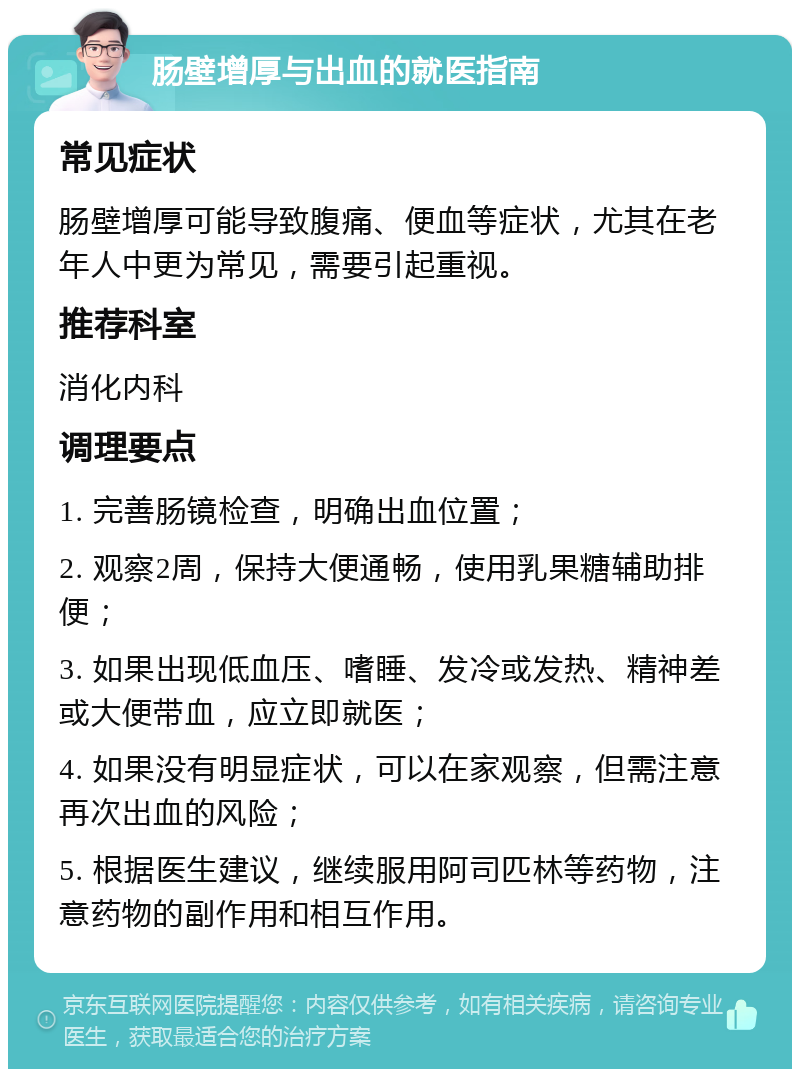 肠壁增厚与出血的就医指南 常见症状 肠壁增厚可能导致腹痛、便血等症状，尤其在老年人中更为常见，需要引起重视。 推荐科室 消化内科 调理要点 1. 完善肠镜检查，明确出血位置； 2. 观察2周，保持大便通畅，使用乳果糖辅助排便； 3. 如果出现低血压、嗜睡、发冷或发热、精神差或大便带血，应立即就医； 4. 如果没有明显症状，可以在家观察，但需注意再次出血的风险； 5. 根据医生建议，继续服用阿司匹林等药物，注意药物的副作用和相互作用。