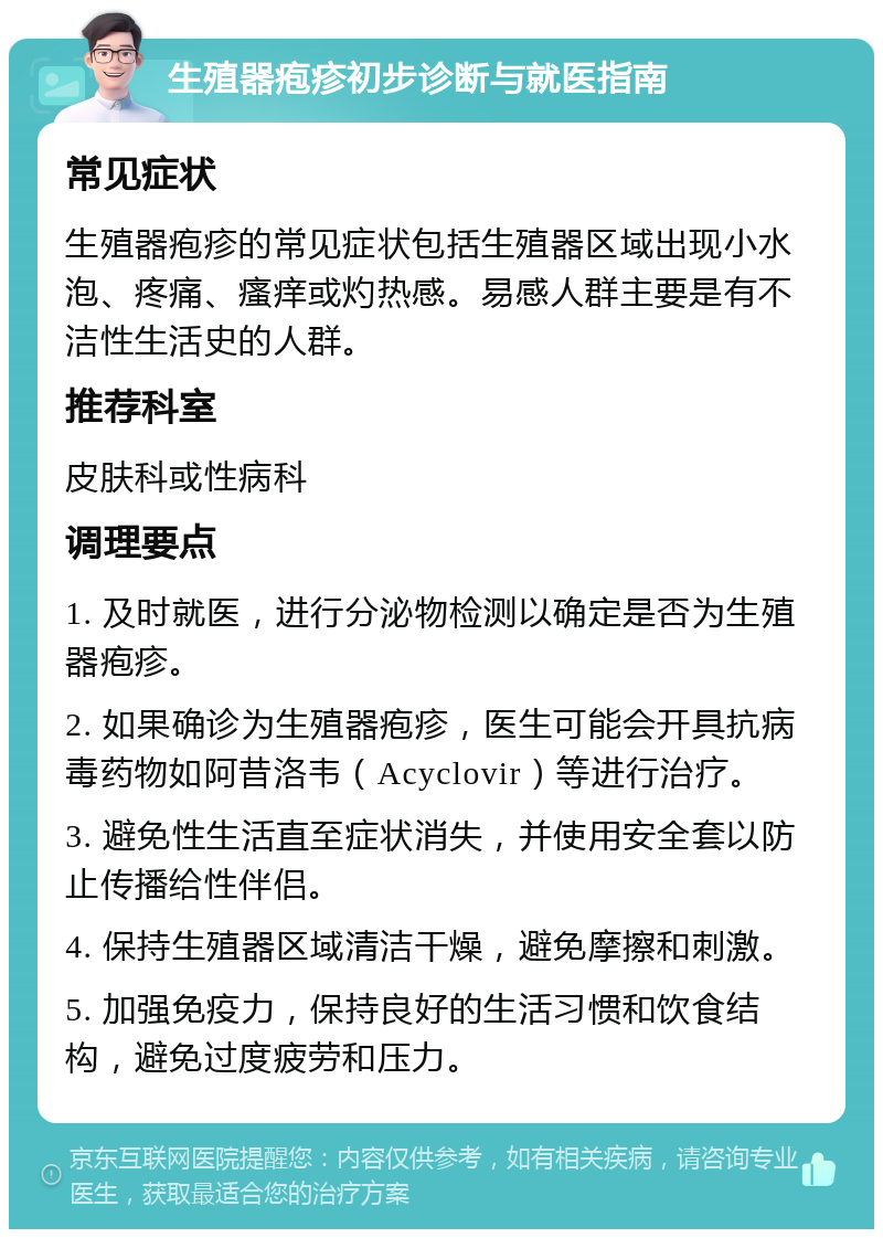 生殖器疱疹初步诊断与就医指南 常见症状 生殖器疱疹的常见症状包括生殖器区域出现小水泡、疼痛、瘙痒或灼热感。易感人群主要是有不洁性生活史的人群。 推荐科室 皮肤科或性病科 调理要点 1. 及时就医，进行分泌物检测以确定是否为生殖器疱疹。 2. 如果确诊为生殖器疱疹，医生可能会开具抗病毒药物如阿昔洛韦（Acyclovir）等进行治疗。 3. 避免性生活直至症状消失，并使用安全套以防止传播给性伴侣。 4. 保持生殖器区域清洁干燥，避免摩擦和刺激。 5. 加强免疫力，保持良好的生活习惯和饮食结构，避免过度疲劳和压力。