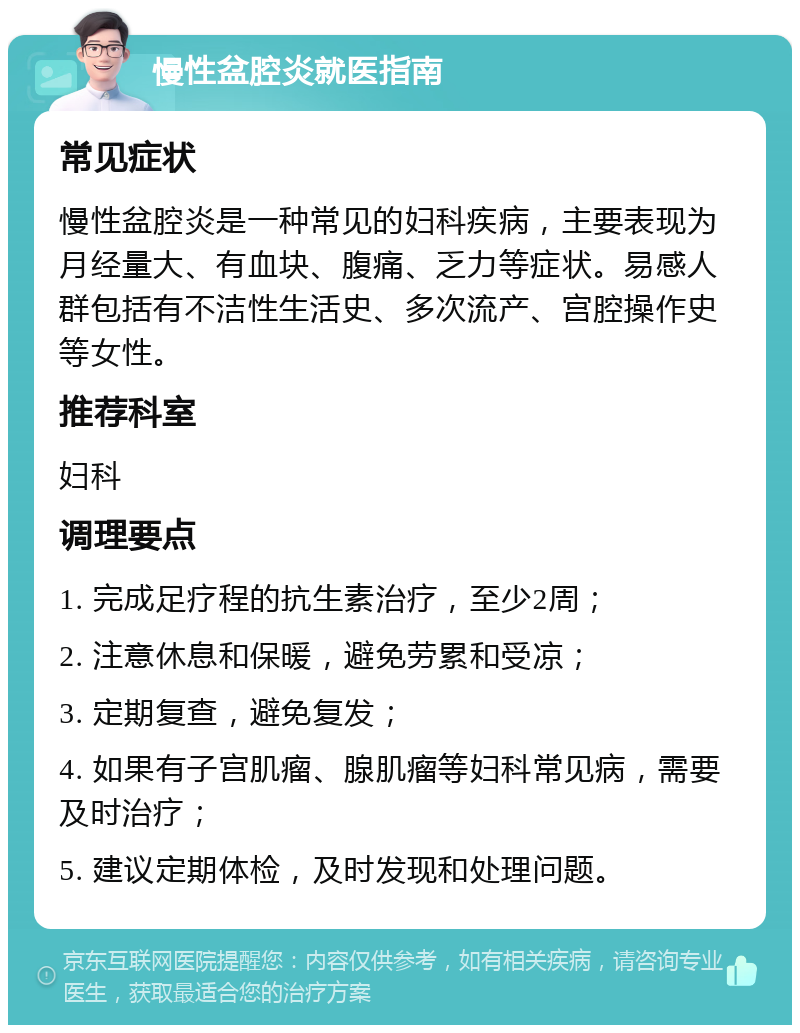 慢性盆腔炎就医指南 常见症状 慢性盆腔炎是一种常见的妇科疾病，主要表现为月经量大、有血块、腹痛、乏力等症状。易感人群包括有不洁性生活史、多次流产、宫腔操作史等女性。 推荐科室 妇科 调理要点 1. 完成足疗程的抗生素治疗，至少2周； 2. 注意休息和保暖，避免劳累和受凉； 3. 定期复查，避免复发； 4. 如果有子宫肌瘤、腺肌瘤等妇科常见病，需要及时治疗； 5. 建议定期体检，及时发现和处理问题。