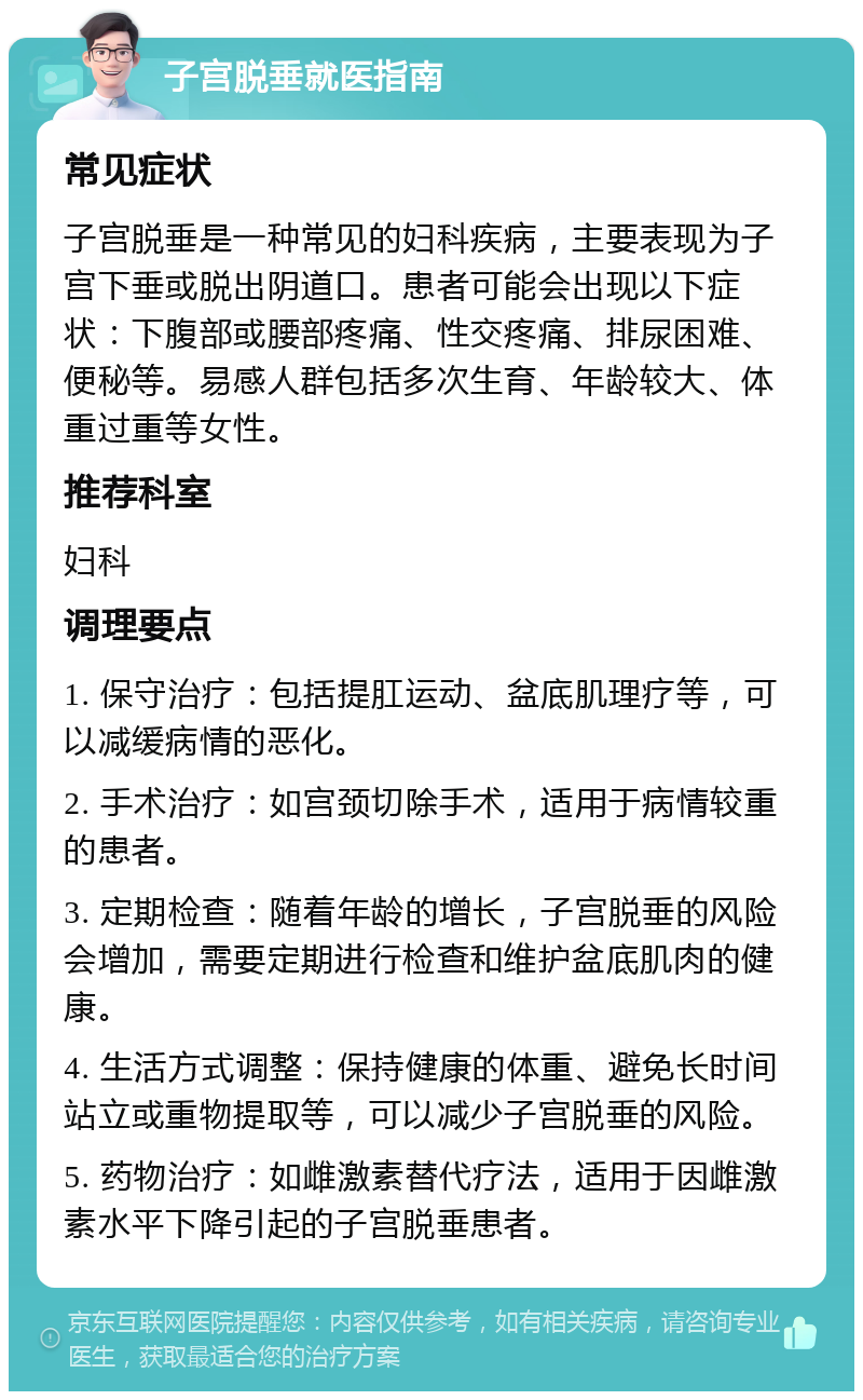 子宫脱垂就医指南 常见症状 子宫脱垂是一种常见的妇科疾病，主要表现为子宫下垂或脱出阴道口。患者可能会出现以下症状：下腹部或腰部疼痛、性交疼痛、排尿困难、便秘等。易感人群包括多次生育、年龄较大、体重过重等女性。 推荐科室 妇科 调理要点 1. 保守治疗：包括提肛运动、盆底肌理疗等，可以减缓病情的恶化。 2. 手术治疗：如宫颈切除手术，适用于病情较重的患者。 3. 定期检查：随着年龄的增长，子宫脱垂的风险会增加，需要定期进行检查和维护盆底肌肉的健康。 4. 生活方式调整：保持健康的体重、避免长时间站立或重物提取等，可以减少子宫脱垂的风险。 5. 药物治疗：如雌激素替代疗法，适用于因雌激素水平下降引起的子宫脱垂患者。