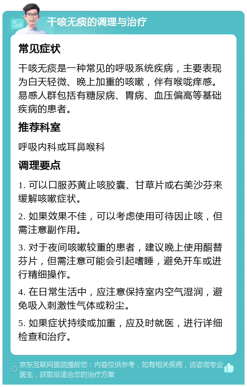 干咳无痰的调理与治疗 常见症状 干咳无痰是一种常见的呼吸系统疾病，主要表现为白天轻微、晚上加重的咳嗽，伴有喉咙痒感。易感人群包括有糖尿病、胃病、血压偏高等基础疾病的患者。 推荐科室 呼吸内科或耳鼻喉科 调理要点 1. 可以口服苏黄止咳胶囊、甘草片或右美沙芬来缓解咳嗽症状。 2. 如果效果不佳，可以考虑使用可待因止咳，但需注意副作用。 3. 对于夜间咳嗽较重的患者，建议晚上使用酮替芬片，但需注意可能会引起嗜睡，避免开车或进行精细操作。 4. 在日常生活中，应注意保持室内空气湿润，避免吸入刺激性气体或粉尘。 5. 如果症状持续或加重，应及时就医，进行详细检查和治疗。