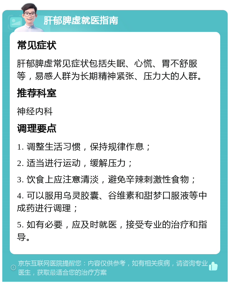 肝郁脾虚就医指南 常见症状 肝郁脾虚常见症状包括失眠、心慌、胃不舒服等，易感人群为长期精神紧张、压力大的人群。 推荐科室 神经内科 调理要点 1. 调整生活习惯，保持规律作息； 2. 适当进行运动，缓解压力； 3. 饮食上应注意清淡，避免辛辣刺激性食物； 4. 可以服用乌灵胶囊、谷维素和甜梦口服液等中成药进行调理； 5. 如有必要，应及时就医，接受专业的治疗和指导。