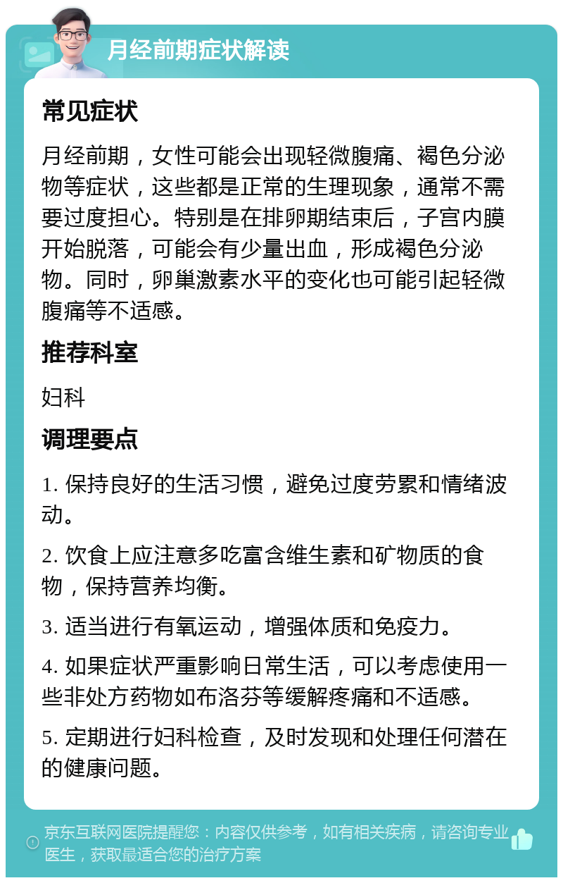 月经前期症状解读 常见症状 月经前期，女性可能会出现轻微腹痛、褐色分泌物等症状，这些都是正常的生理现象，通常不需要过度担心。特别是在排卵期结束后，子宫内膜开始脱落，可能会有少量出血，形成褐色分泌物。同时，卵巢激素水平的变化也可能引起轻微腹痛等不适感。 推荐科室 妇科 调理要点 1. 保持良好的生活习惯，避免过度劳累和情绪波动。 2. 饮食上应注意多吃富含维生素和矿物质的食物，保持营养均衡。 3. 适当进行有氧运动，增强体质和免疫力。 4. 如果症状严重影响日常生活，可以考虑使用一些非处方药物如布洛芬等缓解疼痛和不适感。 5. 定期进行妇科检查，及时发现和处理任何潜在的健康问题。