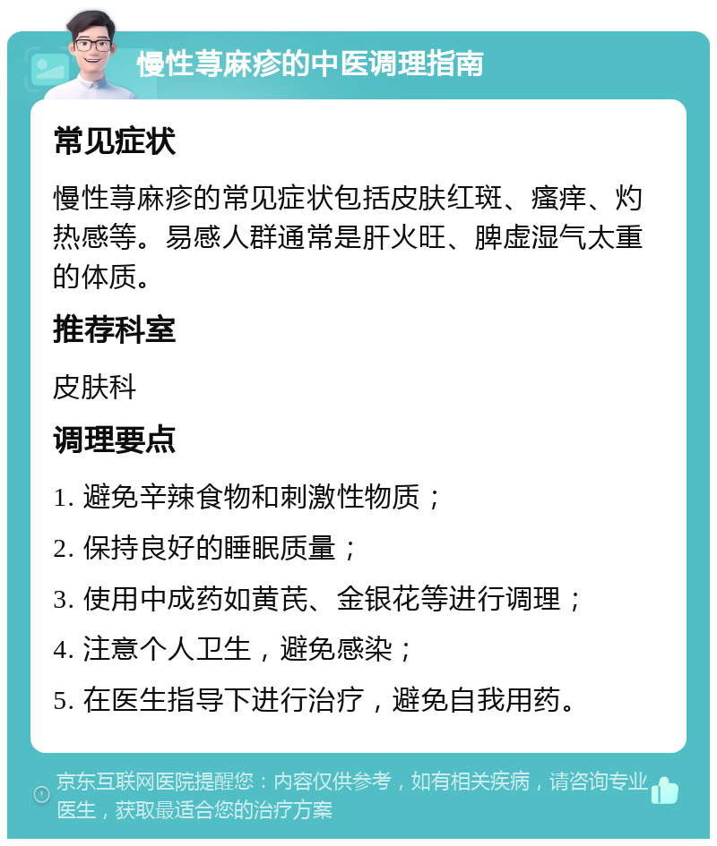 慢性荨麻疹的中医调理指南 常见症状 慢性荨麻疹的常见症状包括皮肤红斑、瘙痒、灼热感等。易感人群通常是肝火旺、脾虚湿气太重的体质。 推荐科室 皮肤科 调理要点 1. 避免辛辣食物和刺激性物质； 2. 保持良好的睡眠质量； 3. 使用中成药如黄芪、金银花等进行调理； 4. 注意个人卫生，避免感染； 5. 在医生指导下进行治疗，避免自我用药。