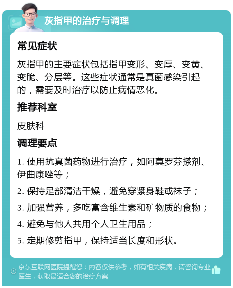 灰指甲的治疗与调理 常见症状 灰指甲的主要症状包括指甲变形、变厚、变黄、变脆、分层等。这些症状通常是真菌感染引起的，需要及时治疗以防止病情恶化。 推荐科室 皮肤科 调理要点 1. 使用抗真菌药物进行治疗，如阿莫罗芬搽剂、伊曲康唑等； 2. 保持足部清洁干燥，避免穿紧身鞋或袜子； 3. 加强营养，多吃富含维生素和矿物质的食物； 4. 避免与他人共用个人卫生用品； 5. 定期修剪指甲，保持适当长度和形状。