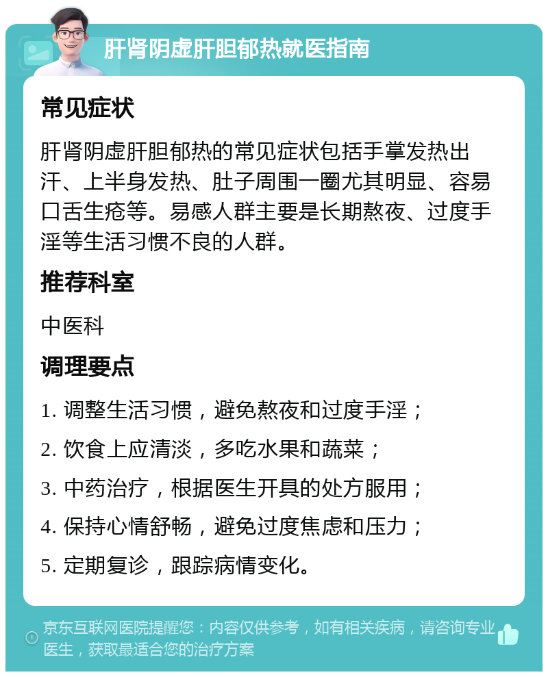 肝肾阴虚肝胆郁热就医指南 常见症状 肝肾阴虚肝胆郁热的常见症状包括手掌发热出汗、上半身发热、肚子周围一圈尤其明显、容易口舌生疮等。易感人群主要是长期熬夜、过度手淫等生活习惯不良的人群。 推荐科室 中医科 调理要点 1. 调整生活习惯，避免熬夜和过度手淫； 2. 饮食上应清淡，多吃水果和蔬菜； 3. 中药治疗，根据医生开具的处方服用； 4. 保持心情舒畅，避免过度焦虑和压力； 5. 定期复诊，跟踪病情变化。