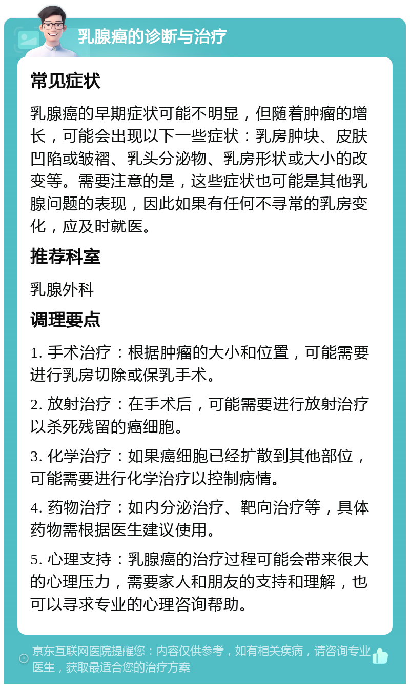 乳腺癌的诊断与治疗 常见症状 乳腺癌的早期症状可能不明显，但随着肿瘤的增长，可能会出现以下一些症状：乳房肿块、皮肤凹陷或皱褶、乳头分泌物、乳房形状或大小的改变等。需要注意的是，这些症状也可能是其他乳腺问题的表现，因此如果有任何不寻常的乳房变化，应及时就医。 推荐科室 乳腺外科 调理要点 1. 手术治疗：根据肿瘤的大小和位置，可能需要进行乳房切除或保乳手术。 2. 放射治疗：在手术后，可能需要进行放射治疗以杀死残留的癌细胞。 3. 化学治疗：如果癌细胞已经扩散到其他部位，可能需要进行化学治疗以控制病情。 4. 药物治疗：如内分泌治疗、靶向治疗等，具体药物需根据医生建议使用。 5. 心理支持：乳腺癌的治疗过程可能会带来很大的心理压力，需要家人和朋友的支持和理解，也可以寻求专业的心理咨询帮助。