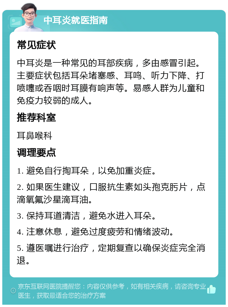 中耳炎就医指南 常见症状 中耳炎是一种常见的耳部疾病，多由感冒引起。主要症状包括耳朵堵塞感、耳鸣、听力下降、打喷嚏或吞咽时耳膜有响声等。易感人群为儿童和免疫力较弱的成人。 推荐科室 耳鼻喉科 调理要点 1. 避免自行掏耳朵，以免加重炎症。 2. 如果医生建议，口服抗生素如头孢克肟片，点滴氧氟沙星滴耳油。 3. 保持耳道清洁，避免水进入耳朵。 4. 注意休息，避免过度疲劳和情绪波动。 5. 遵医嘱进行治疗，定期复查以确保炎症完全消退。