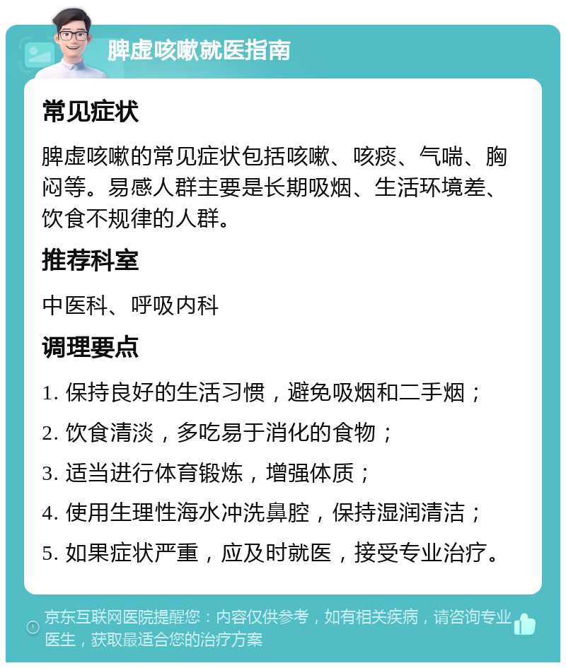 脾虚咳嗽就医指南 常见症状 脾虚咳嗽的常见症状包括咳嗽、咳痰、气喘、胸闷等。易感人群主要是长期吸烟、生活环境差、饮食不规律的人群。 推荐科室 中医科、呼吸内科 调理要点 1. 保持良好的生活习惯，避免吸烟和二手烟； 2. 饮食清淡，多吃易于消化的食物； 3. 适当进行体育锻炼，增强体质； 4. 使用生理性海水冲洗鼻腔，保持湿润清洁； 5. 如果症状严重，应及时就医，接受专业治疗。