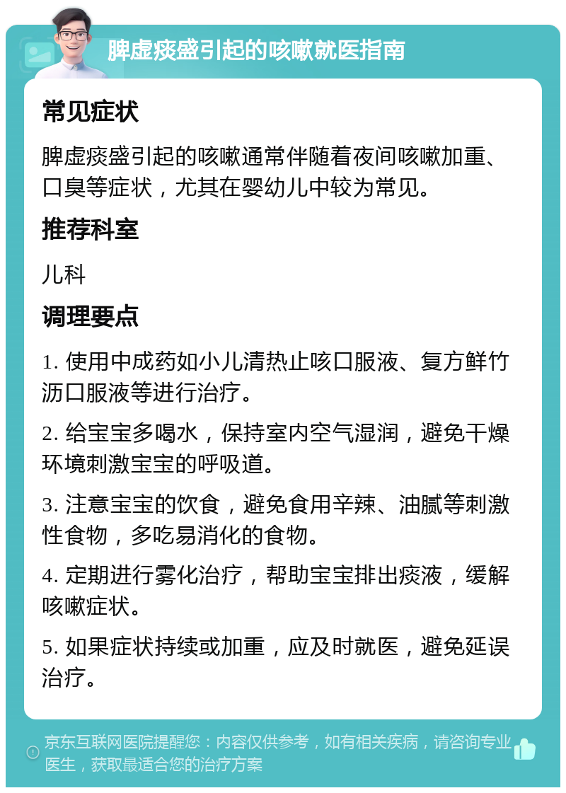 脾虚痰盛引起的咳嗽就医指南 常见症状 脾虚痰盛引起的咳嗽通常伴随着夜间咳嗽加重、口臭等症状，尤其在婴幼儿中较为常见。 推荐科室 儿科 调理要点 1. 使用中成药如小儿清热止咳口服液、复方鲜竹沥口服液等进行治疗。 2. 给宝宝多喝水，保持室内空气湿润，避免干燥环境刺激宝宝的呼吸道。 3. 注意宝宝的饮食，避免食用辛辣、油腻等刺激性食物，多吃易消化的食物。 4. 定期进行雾化治疗，帮助宝宝排出痰液，缓解咳嗽症状。 5. 如果症状持续或加重，应及时就医，避免延误治疗。