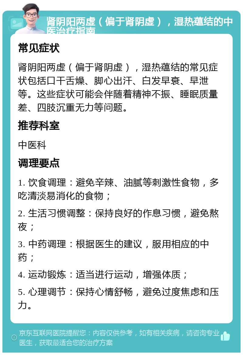 肾阴阳两虚（偏于肾阴虚），湿热蕴结的中医治疗指南 常见症状 肾阴阳两虚（偏于肾阴虚），湿热蕴结的常见症状包括口干舌燥、脚心出汗、白发早衰、早泄等。这些症状可能会伴随着精神不振、睡眠质量差、四肢沉重无力等问题。 推荐科室 中医科 调理要点 1. 饮食调理：避免辛辣、油腻等刺激性食物，多吃清淡易消化的食物； 2. 生活习惯调整：保持良好的作息习惯，避免熬夜； 3. 中药调理：根据医生的建议，服用相应的中药； 4. 运动锻炼：适当进行运动，增强体质； 5. 心理调节：保持心情舒畅，避免过度焦虑和压力。