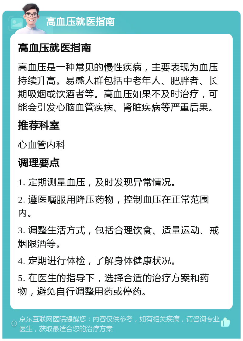 高血压就医指南 高血压就医指南 高血压是一种常见的慢性疾病，主要表现为血压持续升高。易感人群包括中老年人、肥胖者、长期吸烟或饮酒者等。高血压如果不及时治疗，可能会引发心脑血管疾病、肾脏疾病等严重后果。 推荐科室 心血管内科 调理要点 1. 定期测量血压，及时发现异常情况。 2. 遵医嘱服用降压药物，控制血压在正常范围内。 3. 调整生活方式，包括合理饮食、适量运动、戒烟限酒等。 4. 定期进行体检，了解身体健康状况。 5. 在医生的指导下，选择合适的治疗方案和药物，避免自行调整用药或停药。