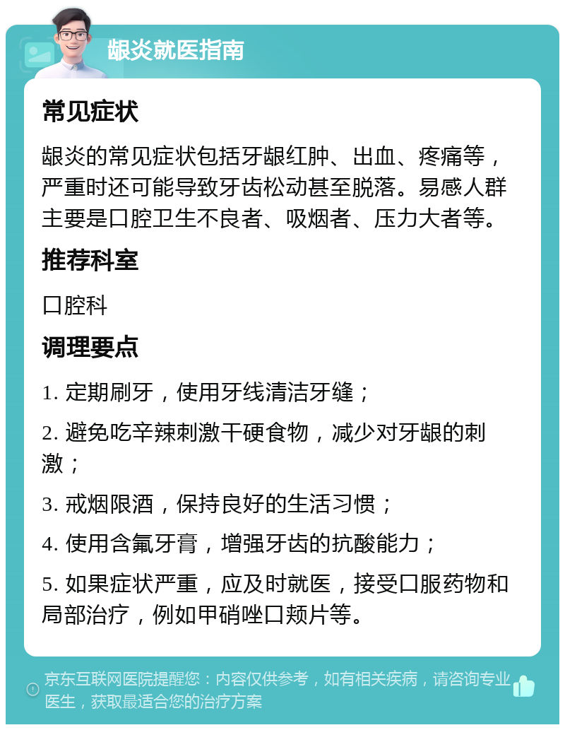 龈炎就医指南 常见症状 龈炎的常见症状包括牙龈红肿、出血、疼痛等，严重时还可能导致牙齿松动甚至脱落。易感人群主要是口腔卫生不良者、吸烟者、压力大者等。 推荐科室 口腔科 调理要点 1. 定期刷牙，使用牙线清洁牙缝； 2. 避免吃辛辣刺激干硬食物，减少对牙龈的刺激； 3. 戒烟限酒，保持良好的生活习惯； 4. 使用含氟牙膏，增强牙齿的抗酸能力； 5. 如果症状严重，应及时就医，接受口服药物和局部治疗，例如甲硝唑口颊片等。