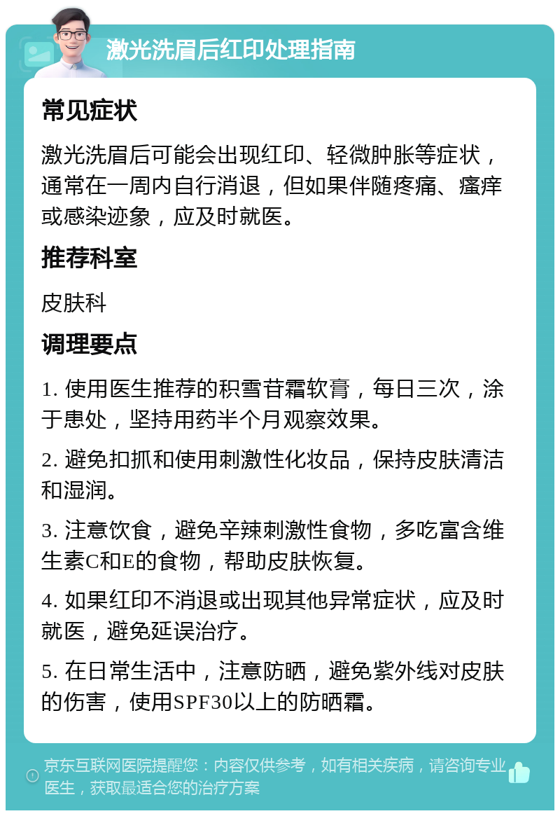 激光洗眉后红印处理指南 常见症状 激光洗眉后可能会出现红印、轻微肿胀等症状，通常在一周内自行消退，但如果伴随疼痛、瘙痒或感染迹象，应及时就医。 推荐科室 皮肤科 调理要点 1. 使用医生推荐的积雪苷霜软膏，每日三次，涂于患处，坚持用药半个月观察效果。 2. 避免扣抓和使用刺激性化妆品，保持皮肤清洁和湿润。 3. 注意饮食，避免辛辣刺激性食物，多吃富含维生素C和E的食物，帮助皮肤恢复。 4. 如果红印不消退或出现其他异常症状，应及时就医，避免延误治疗。 5. 在日常生活中，注意防晒，避免紫外线对皮肤的伤害，使用SPF30以上的防晒霜。