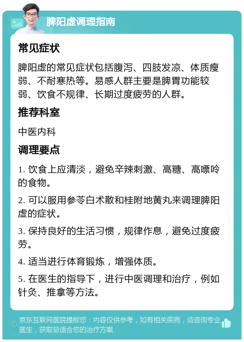 脾阳虚调理指南 常见症状 脾阳虚的常见症状包括腹泻、四肢发凉、体质瘦弱、不耐寒热等。易感人群主要是脾胃功能较弱、饮食不规律、长期过度疲劳的人群。 推荐科室 中医内科 调理要点 1. 饮食上应清淡，避免辛辣刺激、高糖、高嘌呤的食物。 2. 可以服用参苓白术散和桂附地黄丸来调理脾阳虚的症状。 3. 保持良好的生活习惯，规律作息，避免过度疲劳。 4. 适当进行体育锻炼，增强体质。 5. 在医生的指导下，进行中医调理和治疗，例如针灸、推拿等方法。