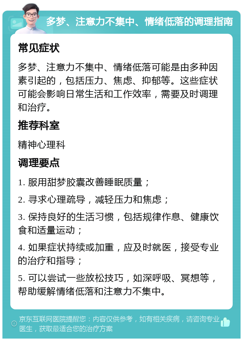 多梦、注意力不集中、情绪低落的调理指南 常见症状 多梦、注意力不集中、情绪低落可能是由多种因素引起的，包括压力、焦虑、抑郁等。这些症状可能会影响日常生活和工作效率，需要及时调理和治疗。 推荐科室 精神心理科 调理要点 1. 服用甜梦胶囊改善睡眠质量； 2. 寻求心理疏导，减轻压力和焦虑； 3. 保持良好的生活习惯，包括规律作息、健康饮食和适量运动； 4. 如果症状持续或加重，应及时就医，接受专业的治疗和指导； 5. 可以尝试一些放松技巧，如深呼吸、冥想等，帮助缓解情绪低落和注意力不集中。