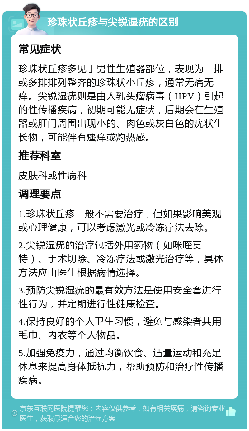 珍珠状丘疹与尖锐湿疣的区别 常见症状 珍珠状丘疹多见于男性生殖器部位，表现为一排或多排排列整齐的珍珠状小丘疹，通常无痛无痒。尖锐湿疣则是由人乳头瘤病毒（HPV）引起的性传播疾病，初期可能无症状，后期会在生殖器或肛门周围出现小的、肉色或灰白色的疣状生长物，可能伴有瘙痒或灼热感。 推荐科室 皮肤科或性病科 调理要点 1.珍珠状丘疹一般不需要治疗，但如果影响美观或心理健康，可以考虑激光或冷冻疗法去除。 2.尖锐湿疣的治疗包括外用药物（如咪喹莫特）、手术切除、冷冻疗法或激光治疗等，具体方法应由医生根据病情选择。 3.预防尖锐湿疣的最有效方法是使用安全套进行性行为，并定期进行性健康检查。 4.保持良好的个人卫生习惯，避免与感染者共用毛巾、内衣等个人物品。 5.加强免疫力，通过均衡饮食、适量运动和充足休息来提高身体抵抗力，帮助预防和治疗性传播疾病。