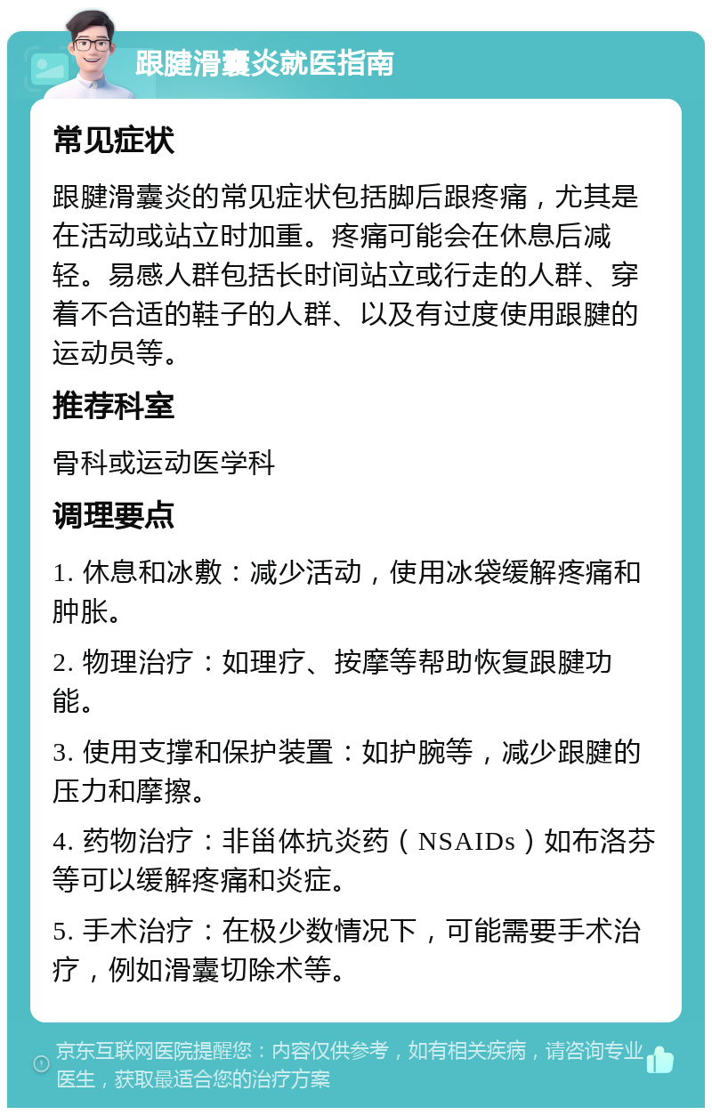 跟腱滑囊炎就医指南 常见症状 跟腱滑囊炎的常见症状包括脚后跟疼痛，尤其是在活动或站立时加重。疼痛可能会在休息后减轻。易感人群包括长时间站立或行走的人群、穿着不合适的鞋子的人群、以及有过度使用跟腱的运动员等。 推荐科室 骨科或运动医学科 调理要点 1. 休息和冰敷：减少活动，使用冰袋缓解疼痛和肿胀。 2. 物理治疗：如理疗、按摩等帮助恢复跟腱功能。 3. 使用支撑和保护装置：如护腕等，减少跟腱的压力和摩擦。 4. 药物治疗：非甾体抗炎药（NSAIDs）如布洛芬等可以缓解疼痛和炎症。 5. 手术治疗：在极少数情况下，可能需要手术治疗，例如滑囊切除术等。