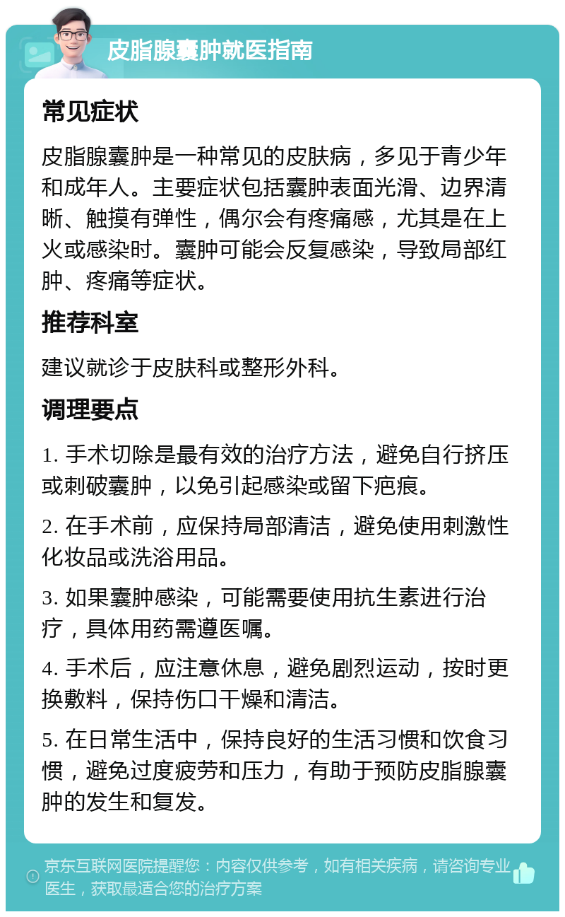 皮脂腺囊肿就医指南 常见症状 皮脂腺囊肿是一种常见的皮肤病，多见于青少年和成年人。主要症状包括囊肿表面光滑、边界清晰、触摸有弹性，偶尔会有疼痛感，尤其是在上火或感染时。囊肿可能会反复感染，导致局部红肿、疼痛等症状。 推荐科室 建议就诊于皮肤科或整形外科。 调理要点 1. 手术切除是最有效的治疗方法，避免自行挤压或刺破囊肿，以免引起感染或留下疤痕。 2. 在手术前，应保持局部清洁，避免使用刺激性化妆品或洗浴用品。 3. 如果囊肿感染，可能需要使用抗生素进行治疗，具体用药需遵医嘱。 4. 手术后，应注意休息，避免剧烈运动，按时更换敷料，保持伤口干燥和清洁。 5. 在日常生活中，保持良好的生活习惯和饮食习惯，避免过度疲劳和压力，有助于预防皮脂腺囊肿的发生和复发。