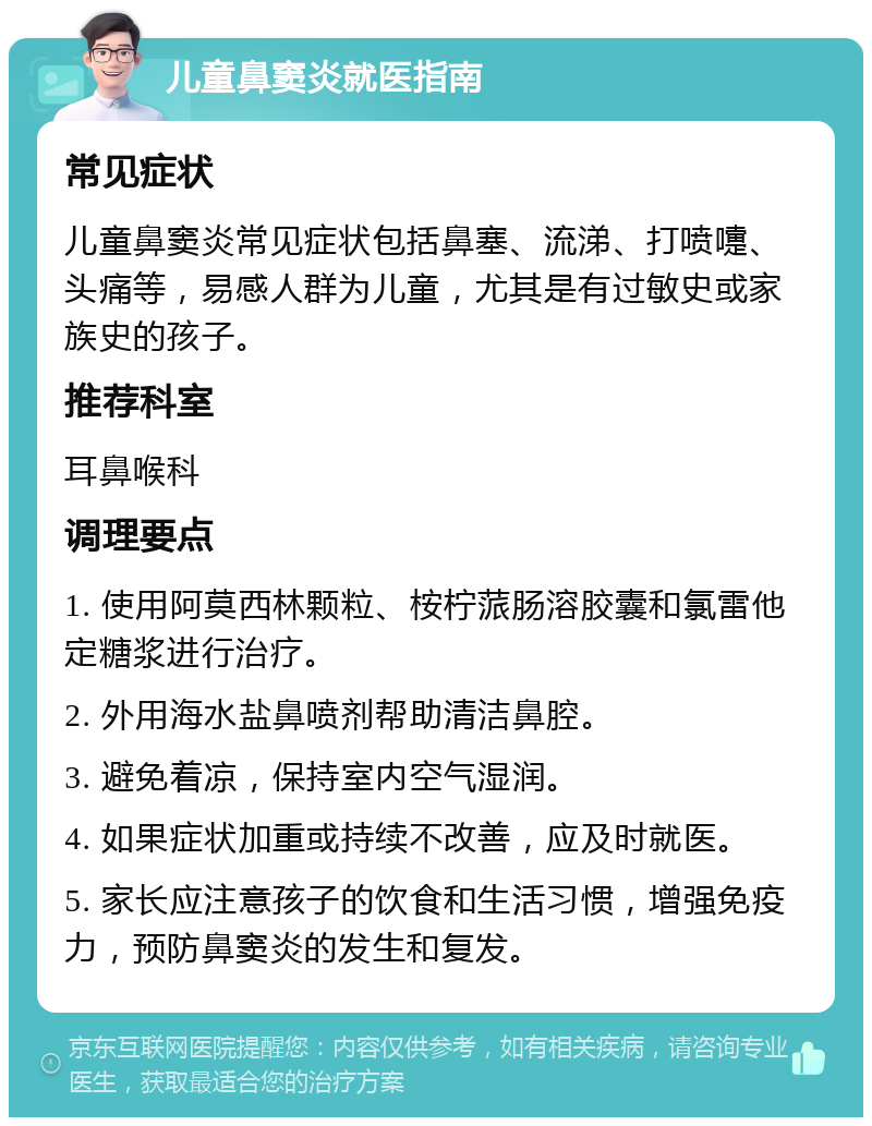 儿童鼻窦炎就医指南 常见症状 儿童鼻窦炎常见症状包括鼻塞、流涕、打喷嚏、头痛等，易感人群为儿童，尤其是有过敏史或家族史的孩子。 推荐科室 耳鼻喉科 调理要点 1. 使用阿莫西林颗粒、桉柠蒎肠溶胶囊和氯雷他定糖浆进行治疗。 2. 外用海水盐鼻喷剂帮助清洁鼻腔。 3. 避免着凉，保持室内空气湿润。 4. 如果症状加重或持续不改善，应及时就医。 5. 家长应注意孩子的饮食和生活习惯，增强免疫力，预防鼻窦炎的发生和复发。