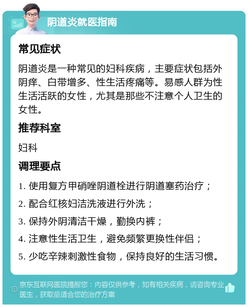 阴道炎就医指南 常见症状 阴道炎是一种常见的妇科疾病，主要症状包括外阴痒、白带增多、性生活疼痛等。易感人群为性生活活跃的女性，尤其是那些不注意个人卫生的女性。 推荐科室 妇科 调理要点 1. 使用复方甲硝唑阴道栓进行阴道塞药治疗； 2. 配合红核妇洁洗液进行外洗； 3. 保持外阴清洁干燥，勤换内裤； 4. 注意性生活卫生，避免频繁更换性伴侣； 5. 少吃辛辣刺激性食物，保持良好的生活习惯。