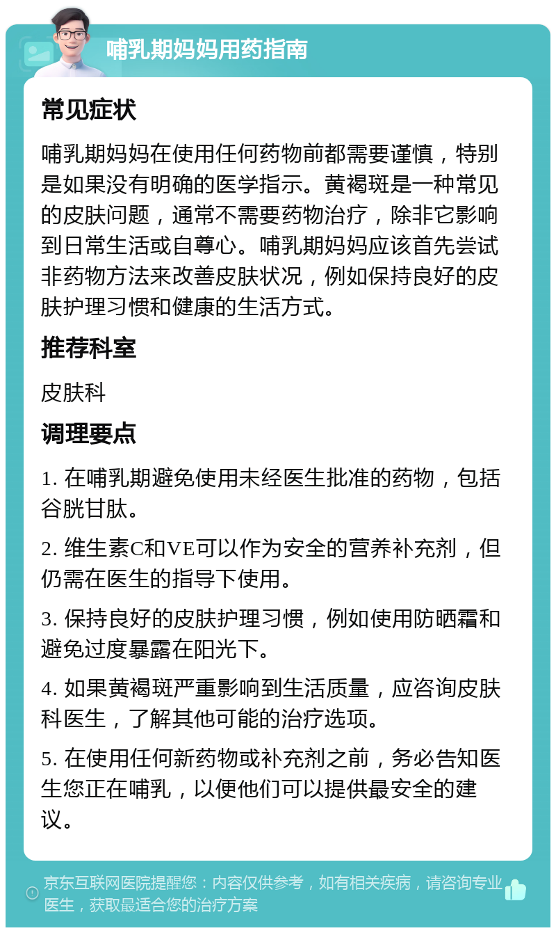 哺乳期妈妈用药指南 常见症状 哺乳期妈妈在使用任何药物前都需要谨慎，特别是如果没有明确的医学指示。黄褐斑是一种常见的皮肤问题，通常不需要药物治疗，除非它影响到日常生活或自尊心。哺乳期妈妈应该首先尝试非药物方法来改善皮肤状况，例如保持良好的皮肤护理习惯和健康的生活方式。 推荐科室 皮肤科 调理要点 1. 在哺乳期避免使用未经医生批准的药物，包括谷胱甘肽。 2. 维生素C和VE可以作为安全的营养补充剂，但仍需在医生的指导下使用。 3. 保持良好的皮肤护理习惯，例如使用防晒霜和避免过度暴露在阳光下。 4. 如果黄褐斑严重影响到生活质量，应咨询皮肤科医生，了解其他可能的治疗选项。 5. 在使用任何新药物或补充剂之前，务必告知医生您正在哺乳，以便他们可以提供最安全的建议。