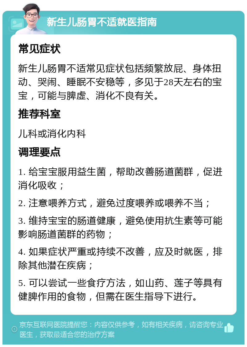 新生儿肠胃不适就医指南 常见症状 新生儿肠胃不适常见症状包括频繁放屁、身体扭动、哭闹、睡眠不安稳等，多见于28天左右的宝宝，可能与脾虚、消化不良有关。 推荐科室 儿科或消化内科 调理要点 1. 给宝宝服用益生菌，帮助改善肠道菌群，促进消化吸收； 2. 注意喂养方式，避免过度喂养或喂养不当； 3. 维持宝宝的肠道健康，避免使用抗生素等可能影响肠道菌群的药物； 4. 如果症状严重或持续不改善，应及时就医，排除其他潜在疾病； 5. 可以尝试一些食疗方法，如山药、莲子等具有健脾作用的食物，但需在医生指导下进行。