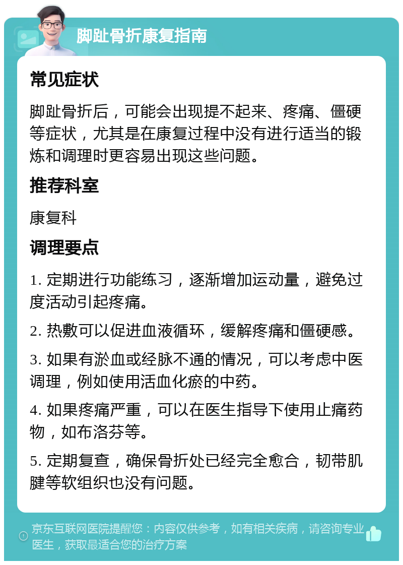 脚趾骨折康复指南 常见症状 脚趾骨折后，可能会出现提不起来、疼痛、僵硬等症状，尤其是在康复过程中没有进行适当的锻炼和调理时更容易出现这些问题。 推荐科室 康复科 调理要点 1. 定期进行功能练习，逐渐增加运动量，避免过度活动引起疼痛。 2. 热敷可以促进血液循环，缓解疼痛和僵硬感。 3. 如果有淤血或经脉不通的情况，可以考虑中医调理，例如使用活血化瘀的中药。 4. 如果疼痛严重，可以在医生指导下使用止痛药物，如布洛芬等。 5. 定期复查，确保骨折处已经完全愈合，韧带肌腱等软组织也没有问题。