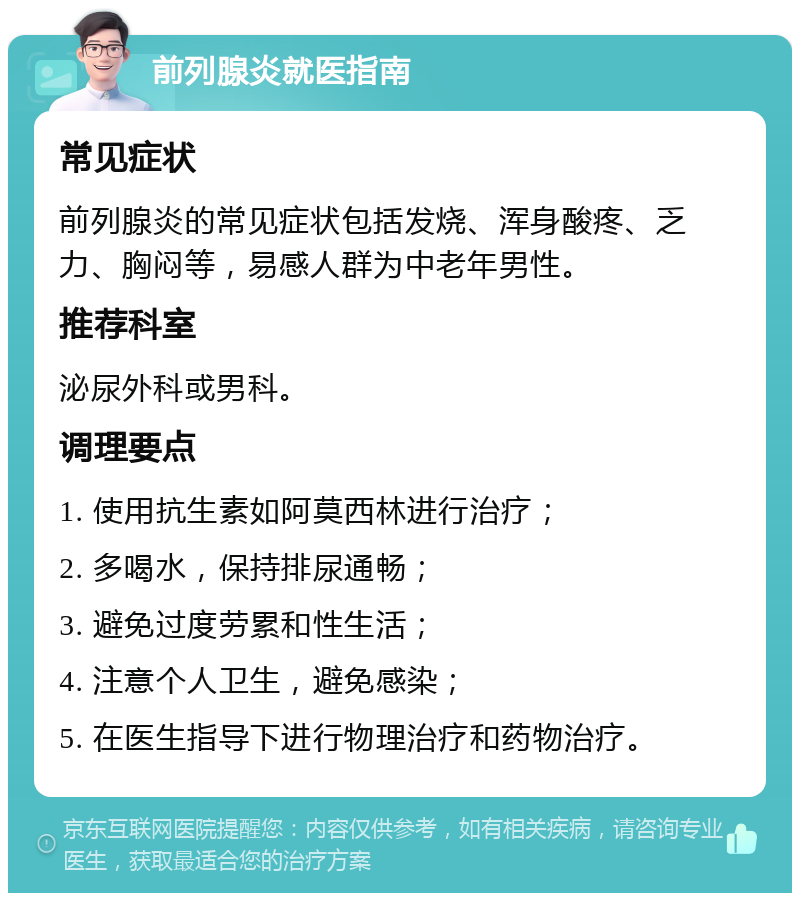 前列腺炎就医指南 常见症状 前列腺炎的常见症状包括发烧、浑身酸疼、乏力、胸闷等，易感人群为中老年男性。 推荐科室 泌尿外科或男科。 调理要点 1. 使用抗生素如阿莫西林进行治疗； 2. 多喝水，保持排尿通畅； 3. 避免过度劳累和性生活； 4. 注意个人卫生，避免感染； 5. 在医生指导下进行物理治疗和药物治疗。