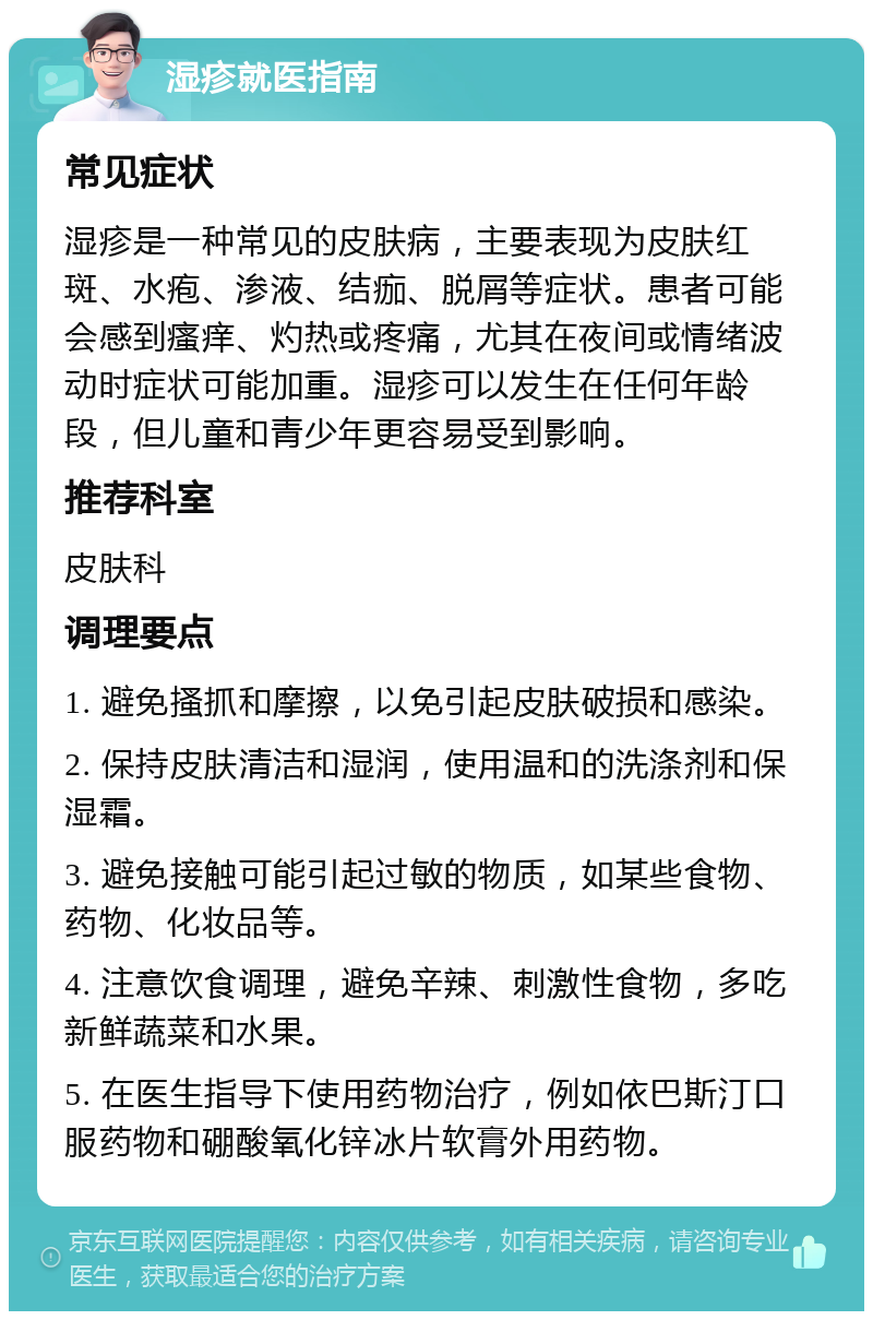 湿疹就医指南 常见症状 湿疹是一种常见的皮肤病，主要表现为皮肤红斑、水疱、渗液、结痂、脱屑等症状。患者可能会感到瘙痒、灼热或疼痛，尤其在夜间或情绪波动时症状可能加重。湿疹可以发生在任何年龄段，但儿童和青少年更容易受到影响。 推荐科室 皮肤科 调理要点 1. 避免搔抓和摩擦，以免引起皮肤破损和感染。 2. 保持皮肤清洁和湿润，使用温和的洗涤剂和保湿霜。 3. 避免接触可能引起过敏的物质，如某些食物、药物、化妆品等。 4. 注意饮食调理，避免辛辣、刺激性食物，多吃新鲜蔬菜和水果。 5. 在医生指导下使用药物治疗，例如依巴斯汀口服药物和硼酸氧化锌冰片软膏外用药物。