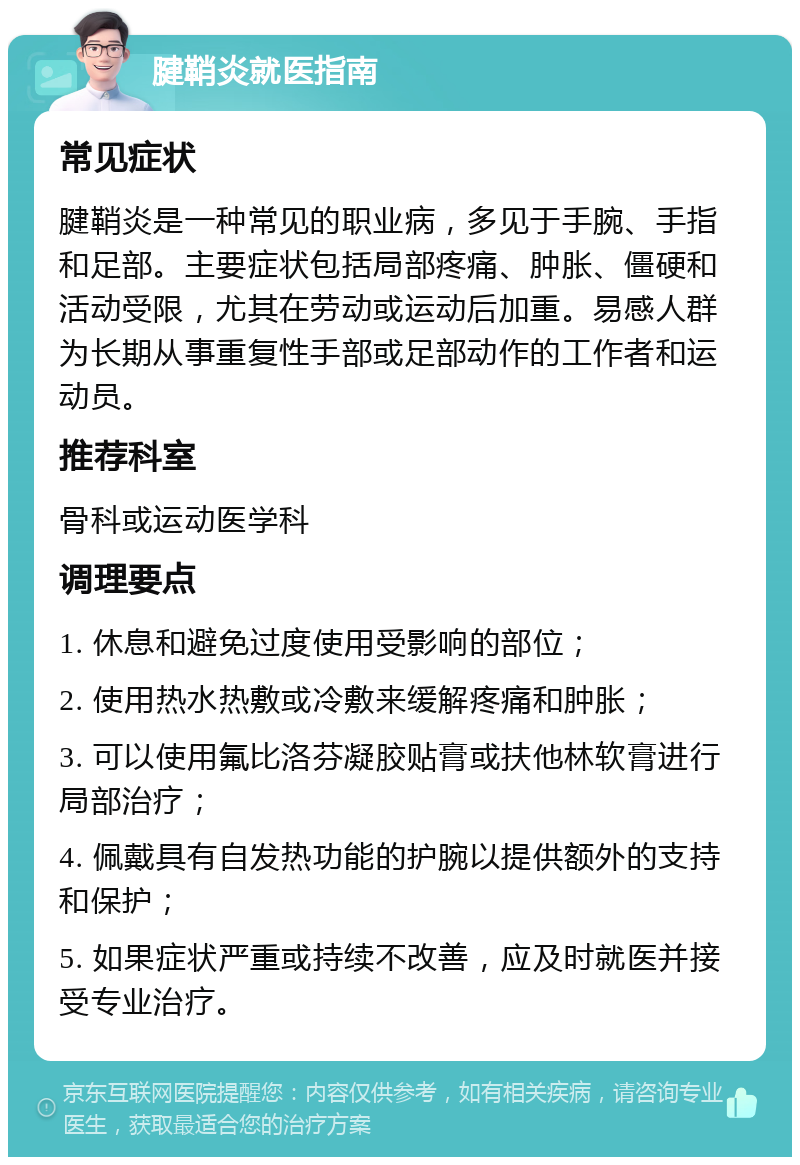 腱鞘炎就医指南 常见症状 腱鞘炎是一种常见的职业病，多见于手腕、手指和足部。主要症状包括局部疼痛、肿胀、僵硬和活动受限，尤其在劳动或运动后加重。易感人群为长期从事重复性手部或足部动作的工作者和运动员。 推荐科室 骨科或运动医学科 调理要点 1. 休息和避免过度使用受影响的部位； 2. 使用热水热敷或冷敷来缓解疼痛和肿胀； 3. 可以使用氟比洛芬凝胶贴膏或扶他林软膏进行局部治疗； 4. 佩戴具有自发热功能的护腕以提供额外的支持和保护； 5. 如果症状严重或持续不改善，应及时就医并接受专业治疗。