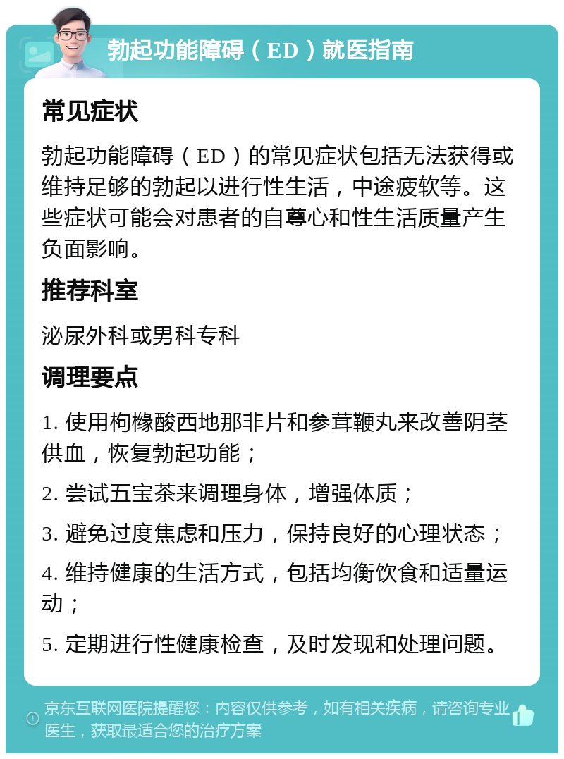 勃起功能障碍（ED）就医指南 常见症状 勃起功能障碍（ED）的常见症状包括无法获得或维持足够的勃起以进行性生活，中途疲软等。这些症状可能会对患者的自尊心和性生活质量产生负面影响。 推荐科室 泌尿外科或男科专科 调理要点 1. 使用枸橼酸西地那非片和参茸鞭丸来改善阴茎供血，恢复勃起功能； 2. 尝试五宝茶来调理身体，增强体质； 3. 避免过度焦虑和压力，保持良好的心理状态； 4. 维持健康的生活方式，包括均衡饮食和适量运动； 5. 定期进行性健康检查，及时发现和处理问题。