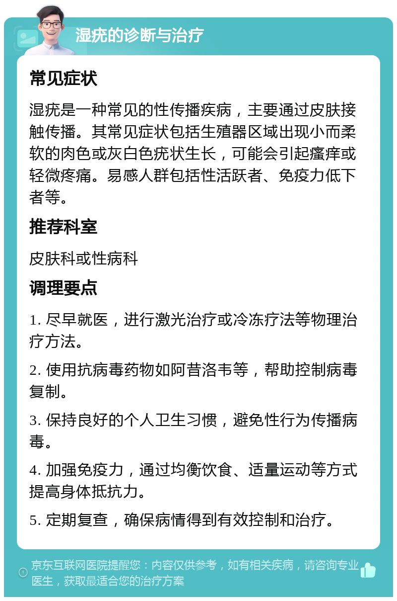 湿疣的诊断与治疗 常见症状 湿疣是一种常见的性传播疾病，主要通过皮肤接触传播。其常见症状包括生殖器区域出现小而柔软的肉色或灰白色疣状生长，可能会引起瘙痒或轻微疼痛。易感人群包括性活跃者、免疫力低下者等。 推荐科室 皮肤科或性病科 调理要点 1. 尽早就医，进行激光治疗或冷冻疗法等物理治疗方法。 2. 使用抗病毒药物如阿昔洛韦等，帮助控制病毒复制。 3. 保持良好的个人卫生习惯，避免性行为传播病毒。 4. 加强免疫力，通过均衡饮食、适量运动等方式提高身体抵抗力。 5. 定期复查，确保病情得到有效控制和治疗。