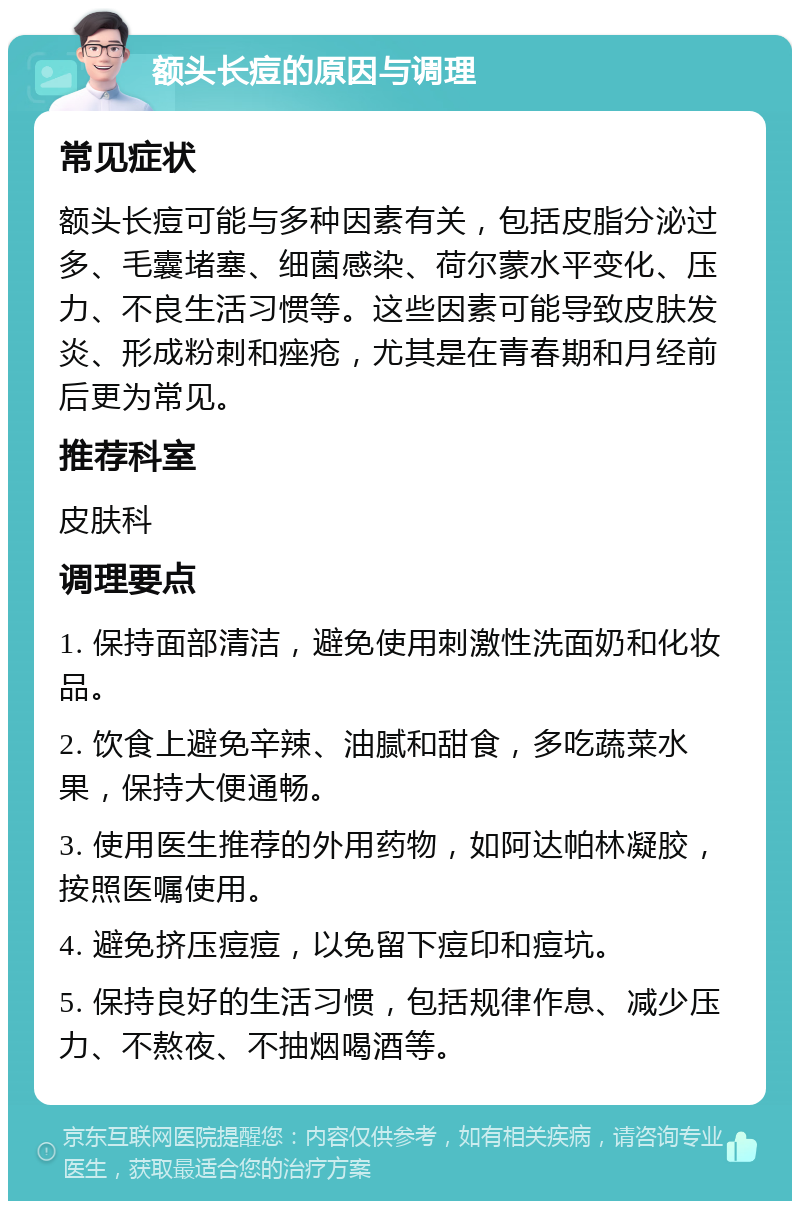 额头长痘的原因与调理 常见症状 额头长痘可能与多种因素有关，包括皮脂分泌过多、毛囊堵塞、细菌感染、荷尔蒙水平变化、压力、不良生活习惯等。这些因素可能导致皮肤发炎、形成粉刺和痤疮，尤其是在青春期和月经前后更为常见。 推荐科室 皮肤科 调理要点 1. 保持面部清洁，避免使用刺激性洗面奶和化妆品。 2. 饮食上避免辛辣、油腻和甜食，多吃蔬菜水果，保持大便通畅。 3. 使用医生推荐的外用药物，如阿达帕林凝胶，按照医嘱使用。 4. 避免挤压痘痘，以免留下痘印和痘坑。 5. 保持良好的生活习惯，包括规律作息、减少压力、不熬夜、不抽烟喝酒等。