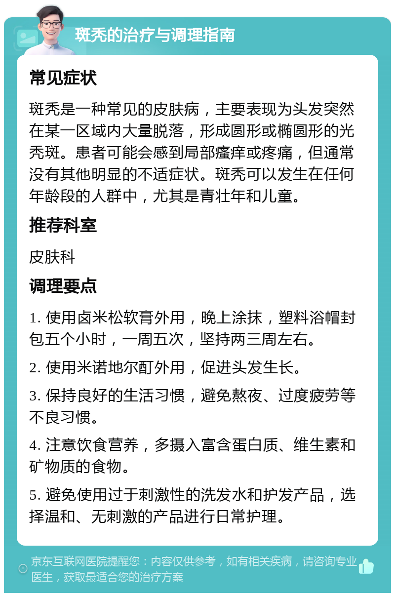 斑秃的治疗与调理指南 常见症状 斑秃是一种常见的皮肤病，主要表现为头发突然在某一区域内大量脱落，形成圆形或椭圆形的光秃斑。患者可能会感到局部瘙痒或疼痛，但通常没有其他明显的不适症状。斑秃可以发生在任何年龄段的人群中，尤其是青壮年和儿童。 推荐科室 皮肤科 调理要点 1. 使用卤米松软膏外用，晚上涂抹，塑料浴帽封包五个小时，一周五次，坚持两三周左右。 2. 使用米诺地尔酊外用，促进头发生长。 3. 保持良好的生活习惯，避免熬夜、过度疲劳等不良习惯。 4. 注意饮食营养，多摄入富含蛋白质、维生素和矿物质的食物。 5. 避免使用过于刺激性的洗发水和护发产品，选择温和、无刺激的产品进行日常护理。