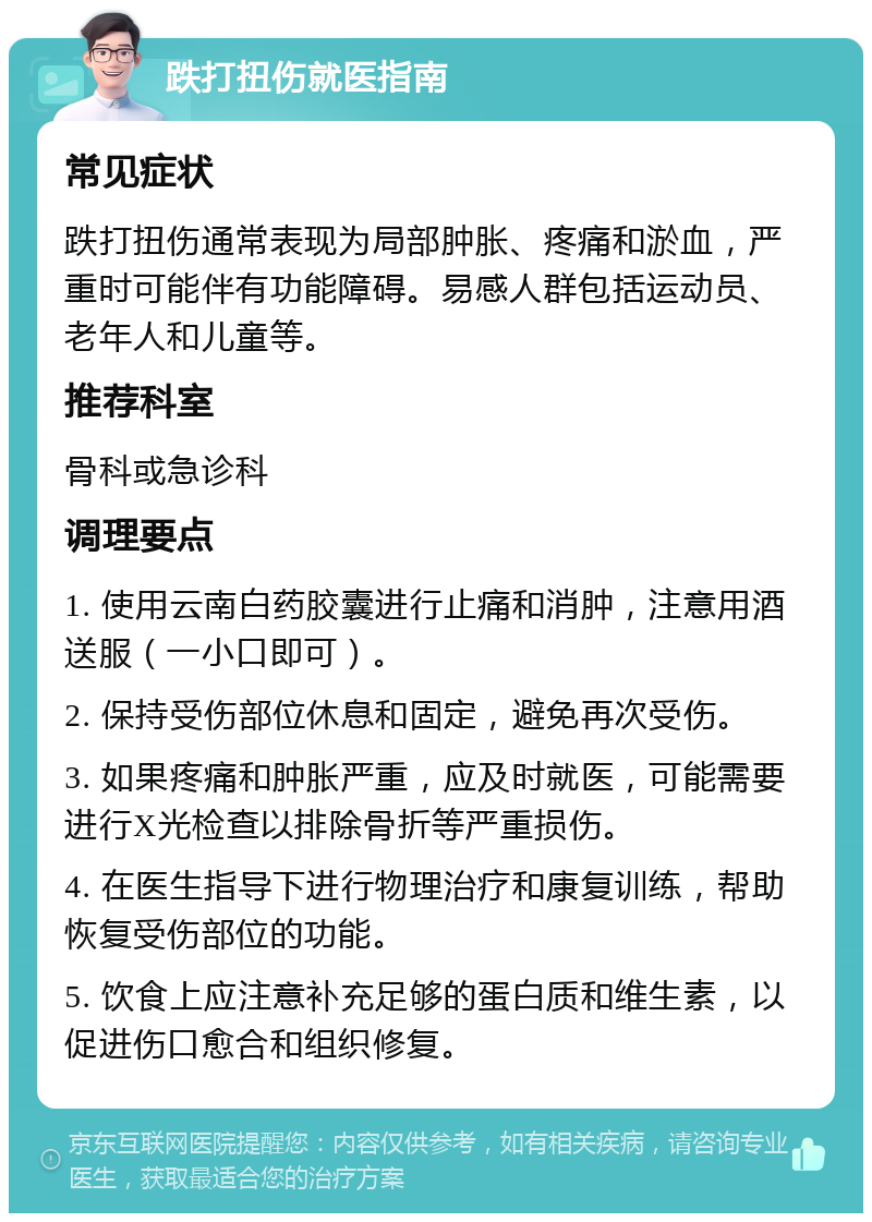 跌打扭伤就医指南 常见症状 跌打扭伤通常表现为局部肿胀、疼痛和淤血，严重时可能伴有功能障碍。易感人群包括运动员、老年人和儿童等。 推荐科室 骨科或急诊科 调理要点 1. 使用云南白药胶囊进行止痛和消肿，注意用酒送服（一小口即可）。 2. 保持受伤部位休息和固定，避免再次受伤。 3. 如果疼痛和肿胀严重，应及时就医，可能需要进行X光检查以排除骨折等严重损伤。 4. 在医生指导下进行物理治疗和康复训练，帮助恢复受伤部位的功能。 5. 饮食上应注意补充足够的蛋白质和维生素，以促进伤口愈合和组织修复。