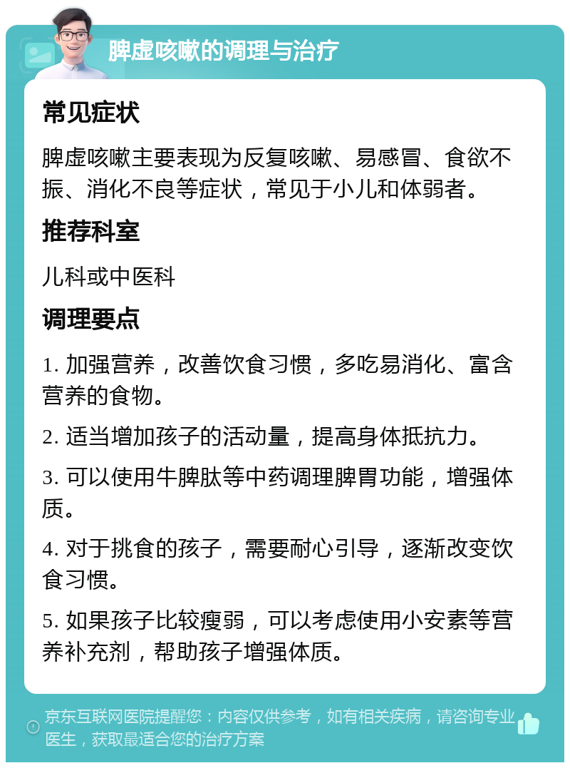 脾虚咳嗽的调理与治疗 常见症状 脾虚咳嗽主要表现为反复咳嗽、易感冒、食欲不振、消化不良等症状，常见于小儿和体弱者。 推荐科室 儿科或中医科 调理要点 1. 加强营养，改善饮食习惯，多吃易消化、富含营养的食物。 2. 适当增加孩子的活动量，提高身体抵抗力。 3. 可以使用牛脾肽等中药调理脾胃功能，增强体质。 4. 对于挑食的孩子，需要耐心引导，逐渐改变饮食习惯。 5. 如果孩子比较瘦弱，可以考虑使用小安素等营养补充剂，帮助孩子增强体质。