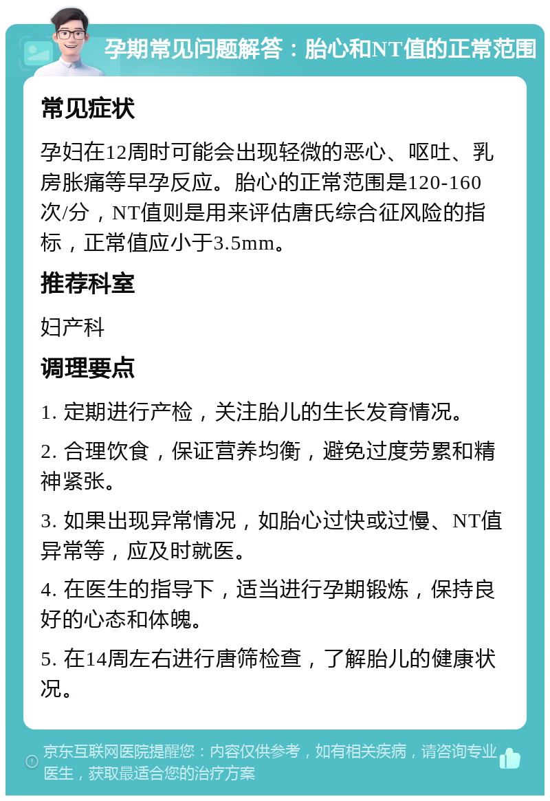 孕期常见问题解答：胎心和NT值的正常范围 常见症状 孕妇在12周时可能会出现轻微的恶心、呕吐、乳房胀痛等早孕反应。胎心的正常范围是120-160次/分，NT值则是用来评估唐氏综合征风险的指标，正常值应小于3.5mm。 推荐科室 妇产科 调理要点 1. 定期进行产检，关注胎儿的生长发育情况。 2. 合理饮食，保证营养均衡，避免过度劳累和精神紧张。 3. 如果出现异常情况，如胎心过快或过慢、NT值异常等，应及时就医。 4. 在医生的指导下，适当进行孕期锻炼，保持良好的心态和体魄。 5. 在14周左右进行唐筛检查，了解胎儿的健康状况。