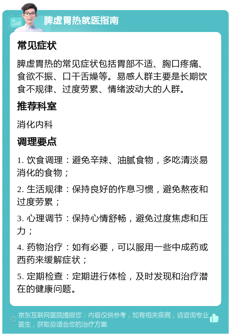 脾虚胃热就医指南 常见症状 脾虚胃热的常见症状包括胃部不适、胸口疼痛、食欲不振、口干舌燥等。易感人群主要是长期饮食不规律、过度劳累、情绪波动大的人群。 推荐科室 消化内科 调理要点 1. 饮食调理：避免辛辣、油腻食物，多吃清淡易消化的食物； 2. 生活规律：保持良好的作息习惯，避免熬夜和过度劳累； 3. 心理调节：保持心情舒畅，避免过度焦虑和压力； 4. 药物治疗：如有必要，可以服用一些中成药或西药来缓解症状； 5. 定期检查：定期进行体检，及时发现和治疗潜在的健康问题。