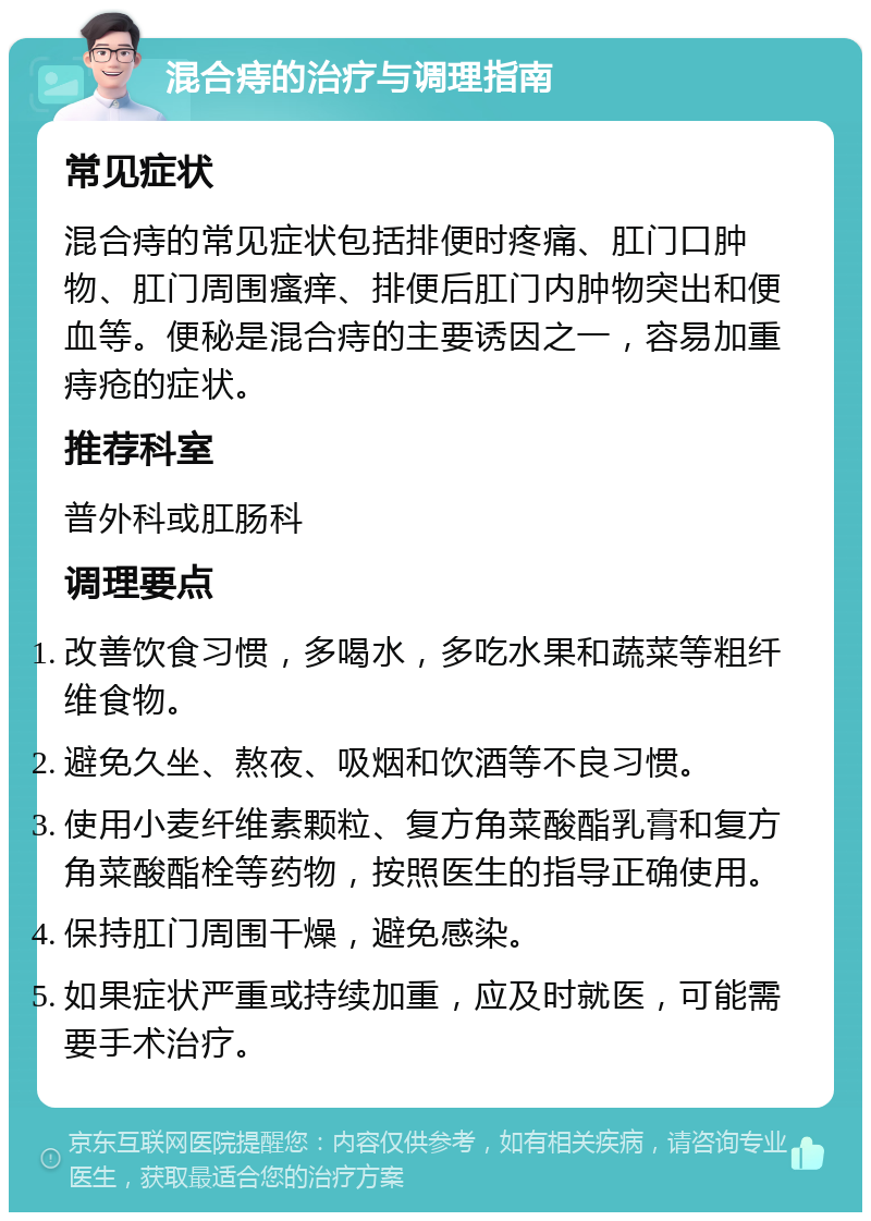 混合痔的治疗与调理指南 常见症状 混合痔的常见症状包括排便时疼痛、肛门口肿物、肛门周围瘙痒、排便后肛门内肿物突出和便血等。便秘是混合痔的主要诱因之一，容易加重痔疮的症状。 推荐科室 普外科或肛肠科 调理要点 改善饮食习惯，多喝水，多吃水果和蔬菜等粗纤维食物。 避免久坐、熬夜、吸烟和饮酒等不良习惯。 使用小麦纤维素颗粒、复方角菜酸酯乳膏和复方角菜酸酯栓等药物，按照医生的指导正确使用。 保持肛门周围干燥，避免感染。 如果症状严重或持续加重，应及时就医，可能需要手术治疗。