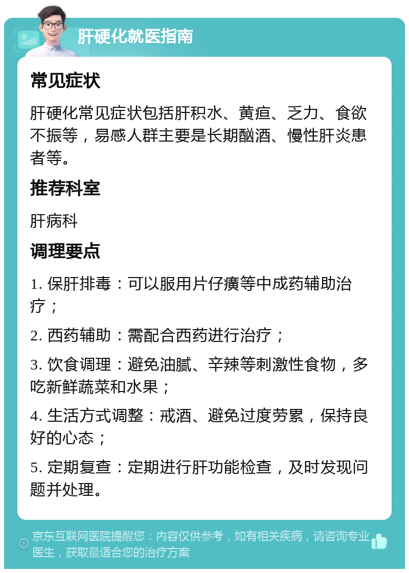 肝硬化就医指南 常见症状 肝硬化常见症状包括肝积水、黄疸、乏力、食欲不振等，易感人群主要是长期酗酒、慢性肝炎患者等。 推荐科室 肝病科 调理要点 1. 保肝排毒：可以服用片仔癀等中成药辅助治疗； 2. 西药辅助：需配合西药进行治疗； 3. 饮食调理：避免油腻、辛辣等刺激性食物，多吃新鲜蔬菜和水果； 4. 生活方式调整：戒酒、避免过度劳累，保持良好的心态； 5. 定期复查：定期进行肝功能检查，及时发现问题并处理。