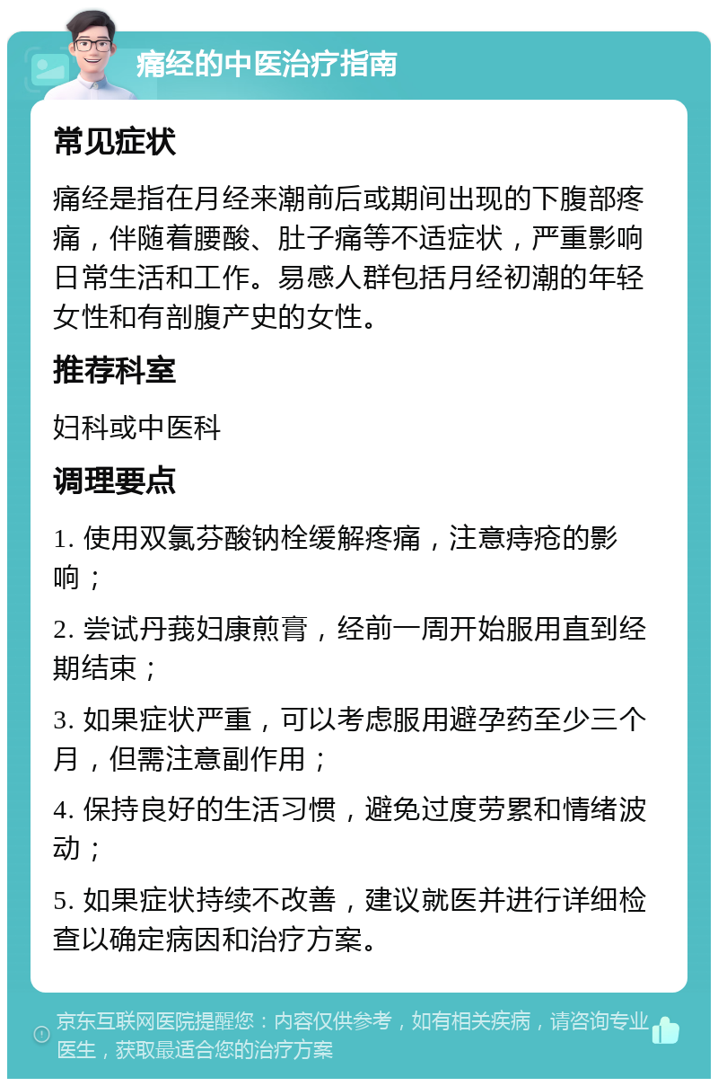 痛经的中医治疗指南 常见症状 痛经是指在月经来潮前后或期间出现的下腹部疼痛，伴随着腰酸、肚子痛等不适症状，严重影响日常生活和工作。易感人群包括月经初潮的年轻女性和有剖腹产史的女性。 推荐科室 妇科或中医科 调理要点 1. 使用双氯芬酸钠栓缓解疼痛，注意痔疮的影响； 2. 尝试丹莪妇康煎膏，经前一周开始服用直到经期结束； 3. 如果症状严重，可以考虑服用避孕药至少三个月，但需注意副作用； 4. 保持良好的生活习惯，避免过度劳累和情绪波动； 5. 如果症状持续不改善，建议就医并进行详细检查以确定病因和治疗方案。